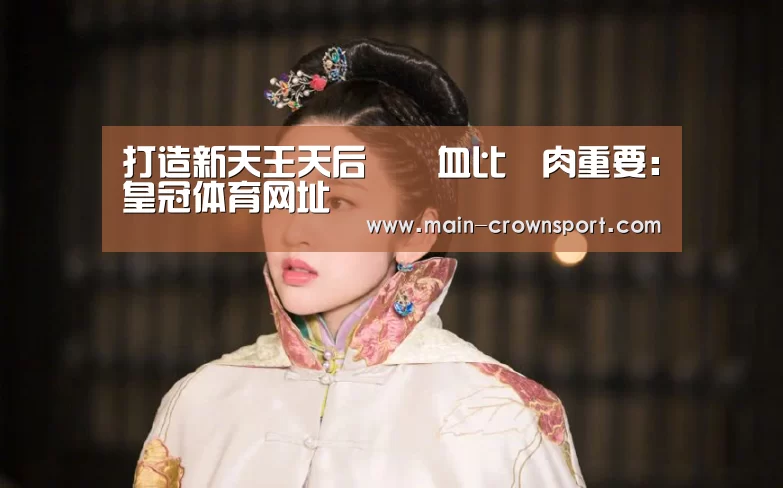 打造新天王天后﹐鮮血比鮮肉重要:皇冠体育网址(图1) 皇冠体育登录